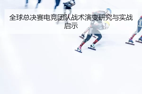 全球总决赛电竞团队战术演变研究与实战启示